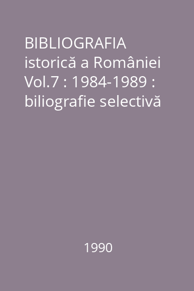 BIBLIOGRAFIA istorică a României Vol.7 : 1984-1989 : biliografie selectivă