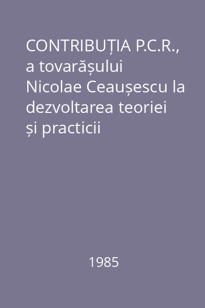 CONTRIBUȚIA P.C.R., a tovarășului Nicolae Ceaușescu la dezvoltarea teoriei și practicii revoluției și construcției socialiste