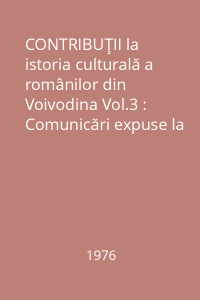 CONTRIBUŢII la istoria culturală a românilor din Voivodina Vol.3 : Comunicări expuse la cea de-a IV-a Sesiune ştiinţifică (Uzdin, 5-7 XII 1975)