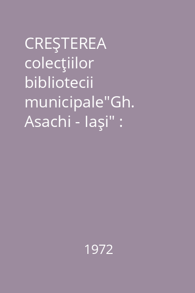 CREŞTEREA colecţiilor bibliotecii municipale"Gh. Asachi - Iaşi" : [Buletin de informare asupra cărţilor intrate în depozitul bibliotecii pe anul 1972]