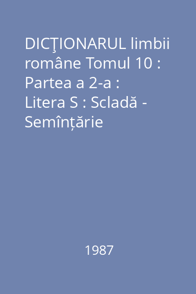 DICŢIONARUL limbii române Tomul 10 : Partea a 2-a : Litera S : Scladă - Semînțărie