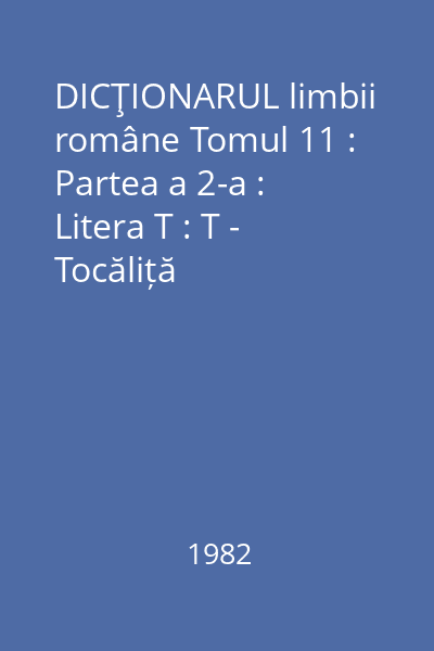 DICŢIONARUL limbii române Tomul 11 : Partea a 2-a : Litera T : T - Tocăliță