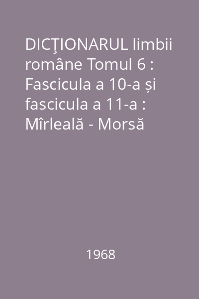 DICŢIONARUL limbii române Tomul 6 : Fascicula a 10-a și fascicula a 11-a : Mîrleală - Morsă