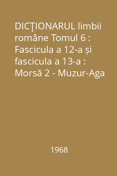 DICŢIONARUL limbii române Tomul 6 : Fascicula a 12-a și fascicula a 13-a : Morsă 2 - Muzur-Aga