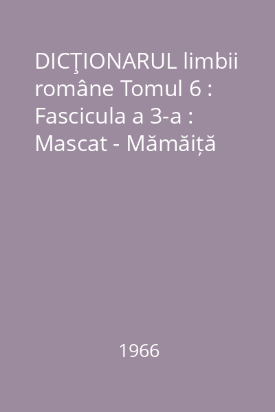 DICŢIONARUL limbii române Tomul 6 : Fascicula a 3-a : Mascat - Mămăiță