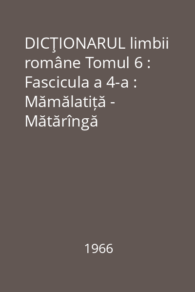 DICŢIONARUL limbii române Tomul 6 : Fascicula a 4-a : Mămălatiță - Mătărîngă