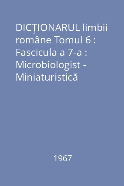 DICŢIONARUL limbii române Tomul 6 : Fascicula a 7-a : Microbiologist - Miniaturistică