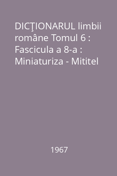 DICŢIONARUL limbii române Tomul 6 : Fascicula a 8-a : Miniaturiza - Mititel