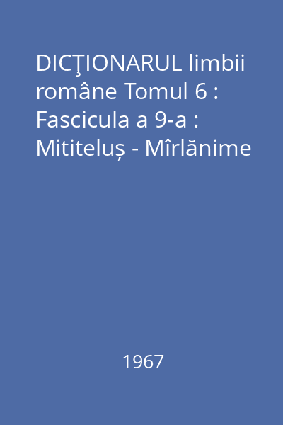 DICŢIONARUL limbii române Tomul 6 : Fascicula a 9-a : Mititeluș - Mîrlănime