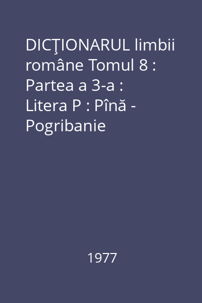 DICŢIONARUL limbii române Tomul 8 : Partea a 3-a : Litera P : Pînă - Pogribanie