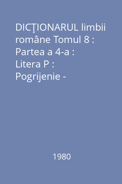 DICŢIONARUL limbii române Tomul 8 : Partea a 4-a : Litera P : Pogrijenie - Presimțire