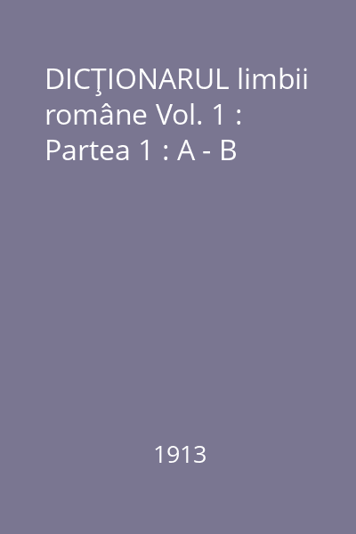 DICŢIONARUL limbii române Vol. 1 : Partea 1 : A - B