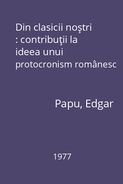 Din clasicii noştri : contribuţii la ideea unui protocronism românesc