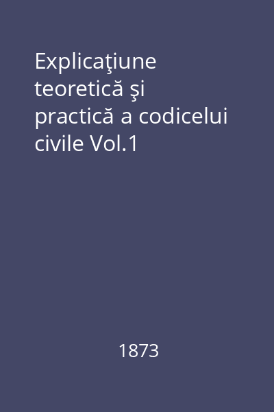 Explicaţiune teoretică şi practică a codicelui civile Vol.1