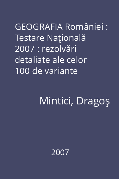 GEOGRAFIA României : Testare Naţională 2007 : rezolvări detaliate ale celor 100 de variante definite
