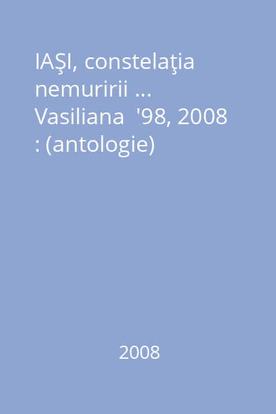 IAŞI, constelaţia nemuririi ...  Vasiliana  '98, 2008 : (antologie)
