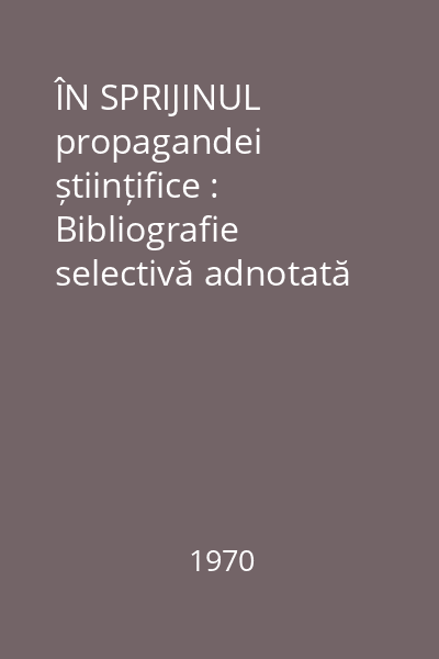 ÎN SPRIJINUL propagandei științifice : Bibliografie selectivă adnotată Vol.1