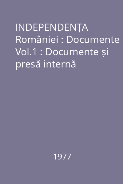 INDEPENDENȚA României : Documente Vol.1 : Documente și presă internă