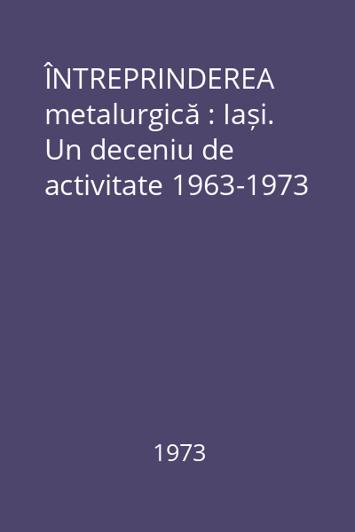 ÎNTREPRINDEREA metalurgică : Iași. Un deceniu de activitate 1963-1973