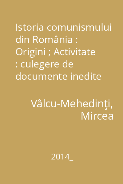 Istoria comunismului din România : Origini ; Activitate : culegere de documente inedite din Arhiva Națională Fond C.C. al P.C.R.