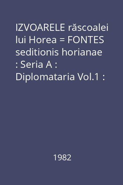 IZVOARELE răscoalei lui Horea = FONTES seditionis horianae : Seria A : Diplomataria Vol.1 : Premisele răscoalei 1773-1784