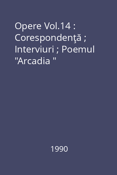 Opere Vol.14 : Corespondenţă ; Interviuri ; Poemul  "Arcadia "