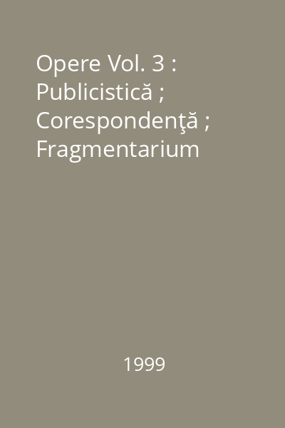 Opere Vol. 3 : Publicistică ; Corespondenţă ; Fragmentarium