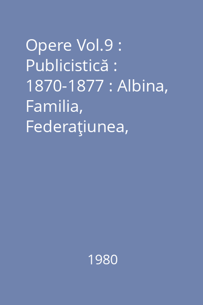 Opere Vol.9 : Publicistică : 1870-1877 : Albina, Familia, Federaţiunea, Convorbiri literare, Curierul de Iaşi : cu 68 de reproduceri după manuscrise şi publicaţii
