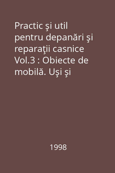 Practic şi util pentru depanări şi reparaţii casnice Vol.3 : Obiecte de mobilă. Uşi şi ferestre. Pardoseli de parchet. Tapiţerie. Diverse