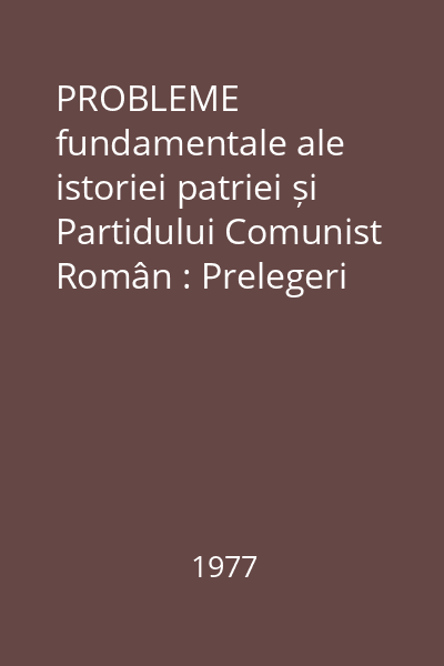 PROBLEME fundamentale ale istoriei patriei și Partidului Comunist Român : Prelegeri