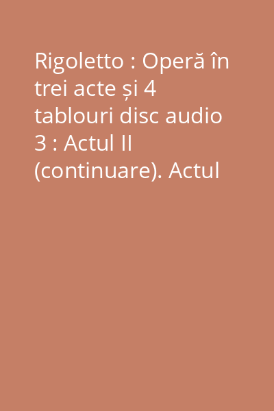 Rigoletto : Operă în trei acte și 4 tablouri disc audio 3 : Actul II (continuare). Actul III