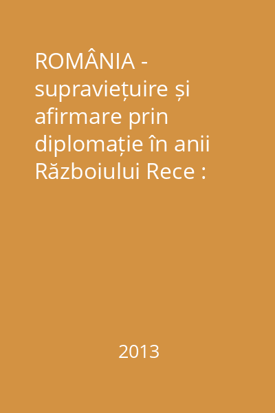 ROMÂNIA - supraviețuire și afirmare prin diplomație în anii Războiului Rece : comunicări, articole, studii Vol.1