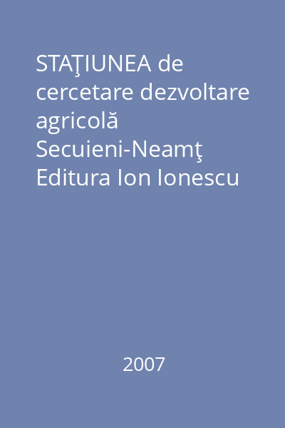 STAŢIUNEA de cercetare dezvoltare agricolă Secuieni-Neamţ   Editura Ion Ionescu de la Brad, 2007 : 1962-2007 : 45 de ani de activitate ştiinţifică : volum omagial