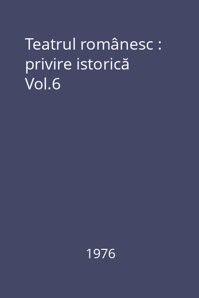 Teatrul românesc : privire istorică Vol.6