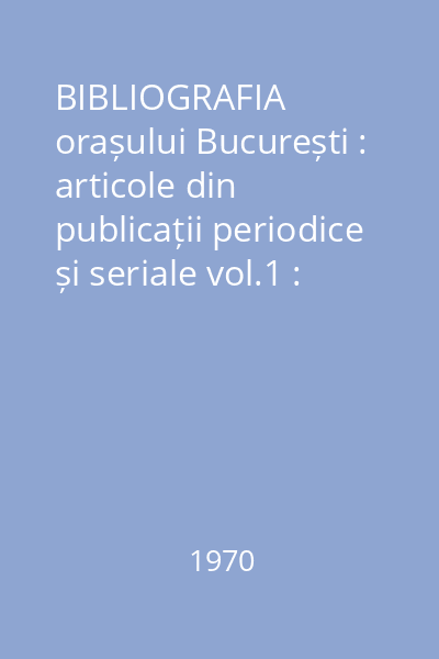 BIBLIOGRAFIA orașului București : articole din publicații periodice și seriale vol.1 : nr.1-1545 : Anul I 1970 ianuarie-iunie