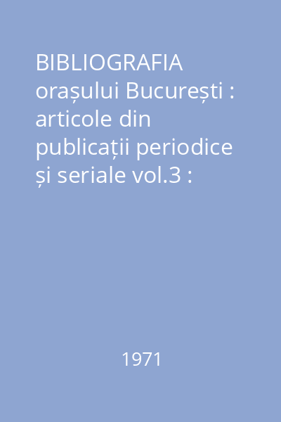 BIBLIOGRAFIA orașului București : articole din publicații periodice și seriale vol.3 : nr.1-1685 : Anul 2 1971 ianuarie-iunie