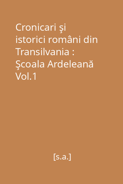Cronicari şi istorici români din Transilvania : Şcoala Ardeleană Vol.1