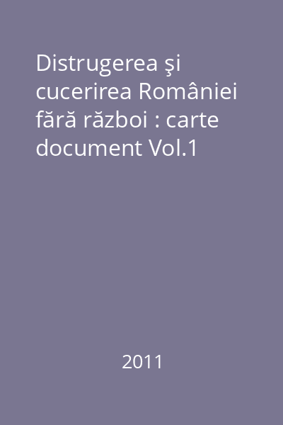 Distrugerea şi cucerirea României fără război : carte document Vol.1