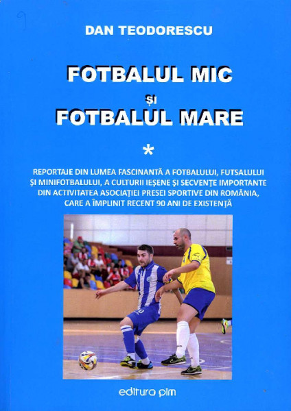 Fotbalul mic și fotbalul mare : Reportaje din lumea fascinantă a fotbalului, futsalului și minifotbalului, a culturii ieșene și secvențe importante din activitatea Asociației Presei Sportive din România, care a împlinit recent 90 de ani de existență Vol.1