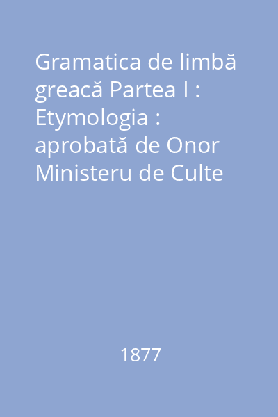 Gramatica de limbă greacă Partea I : Etymologia : aprobată de Onor Ministeru de Culte prin adresa nr. 3300 din 19 aprilie 1877