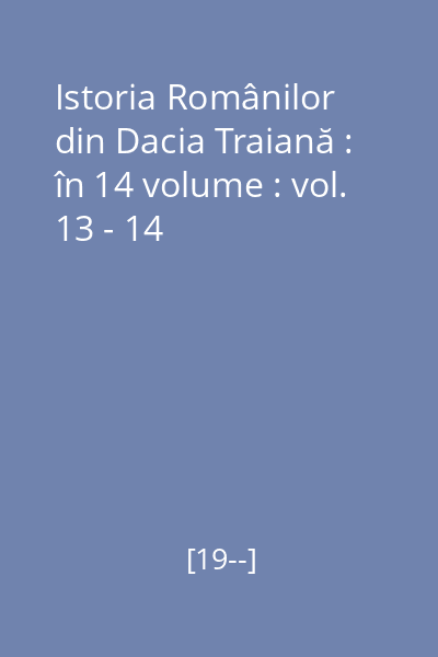 Istoria Românilor din Dacia Traiană : în 14 volume : vol. 13 - 14