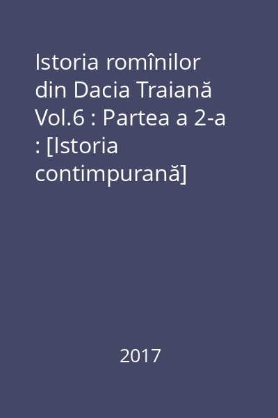 Istoria romînilor din Dacia Traiană Vol.6 : Partea a 2-a : [Istoria contimpurană]