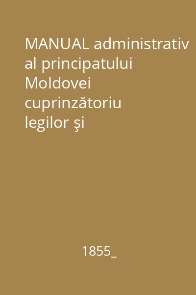 MANUAL administrativ al principatului Moldovei cuprinzătoriu legilor şi dispoziţiilor introduse în ţară de la anul 1832 pînă la 1855 înrînduite de o comisie din Naltul Ordin al Înălţ. Sale princepelui Domnitoriu al Moldovei Grigorie A. Ghica Vv.