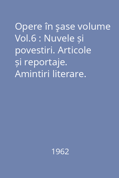Opere în şase volume Vol.6 : Nuvele și povestiri. Articole și reportaje. Amintiri literare. Cuvîntări.