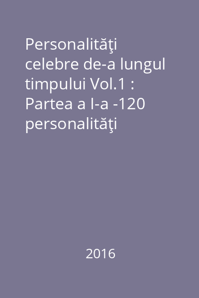 Personalităţi celebre de-a lungul timpului Vol.1 : Partea a I-a -120 personalităţi celebre din România ; Partea a II-a - 120 personalităţi celebre din afara României