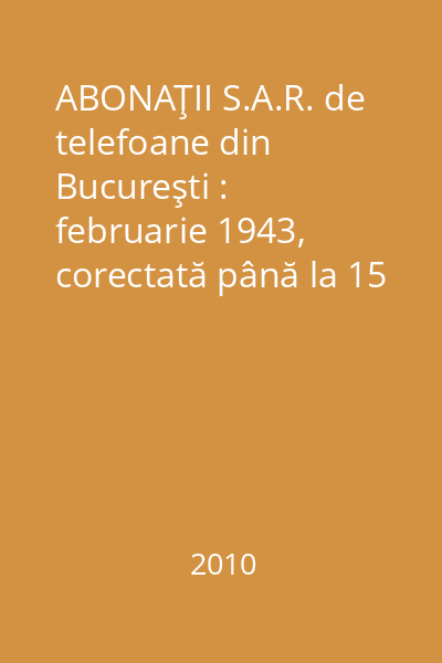 ABONAŢII S.A.R. de telefoane din Bucureşti : februarie 1943, corectată până la 15 noemvrie 1943 : anexă la  "Enciclopedia României "