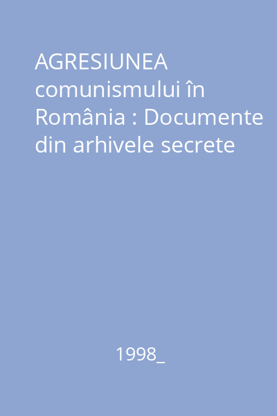 AGRESIUNEA comunismului în România : Documente din arhivele secrete