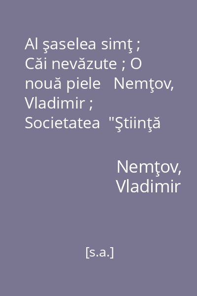 Al şaselea simţ ; Căi nevăzute ; O nouă piele   Nemţov, Vladimir ; Societatea  "Ştiinţă şi tehnică ", [s.a.] : [povestiri]