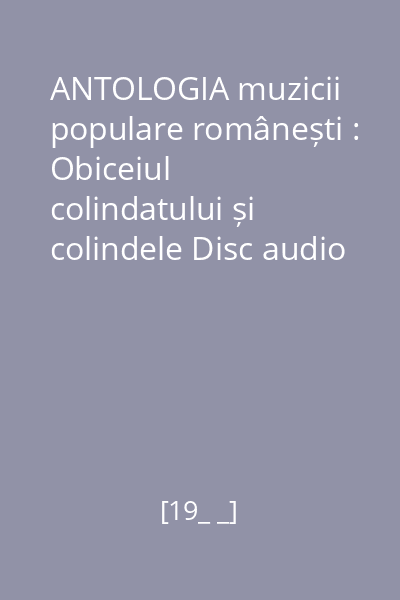 ANTOLOGIA muzicii populare românești : Obiceiul colindatului și colindele Disc audio 1 : Obiceiul colindatului și colindele