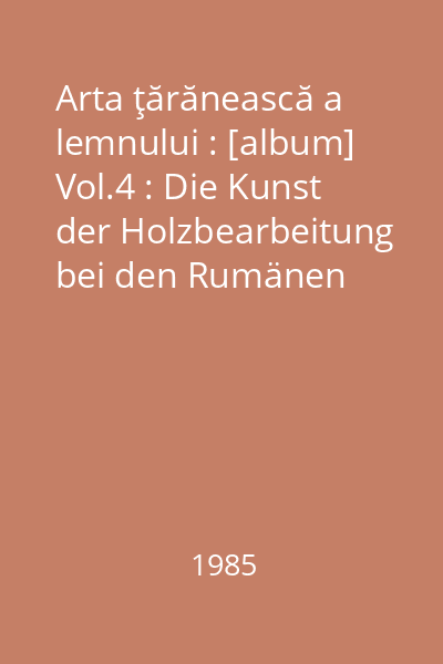 Arta ţărănească a lemnului : [album] Vol.4 : Die Kunst der Holzbearbeitung bei den Rumänen
